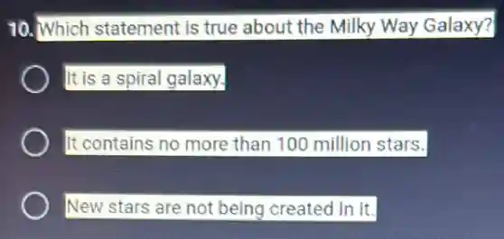 10. Which statement is true about the Milky Way Galaxy?
It is a spiral galaxy.
It contains no more than 100 million stars.
New stars are not being created in It.