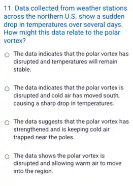 11. Data collected from weather stations
across the northern U.S.show a sudden
drop in temperatures over several days.
How might this data relate to the polar
vortex?
The data indicates that the polar vortex has
disrupted and temperatures will remain
stable.
The data indicates that the polar vortex is
disrupted and cold air has moved south.
causing a sharp drop in temperatures.
The data suggests that the polar vortex has
strengthened and is keeping cold air
trapped near the poles.
The data shows the polar vortex is
disrupted and allowing warm air to move
into the region.