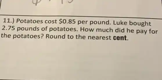 11.) Potatoes cost 0.85 per pound. Luke bought
2.75 pounds of potatoes. How much did he pay for
the potatoes?Round to the nearest cent.