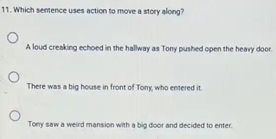 11. Which sentence uses action to move a story along?
A loud creaking echoed in the hallway as Tony pushed open the heavy door.
There was a big house in front of Tony, who entered it.
Tony saw a weird mansion with a big door and decided to enter.