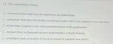 11. The supremacy clause
announces that state laws are superior to any federal laws.
announces that the Constitution and all laws made under it are superior to any state laws.
states that Congress is the most powerful branch of the government
declares that no European powers shall interfere in North America
establishes that no branch of the government is supreme over others.