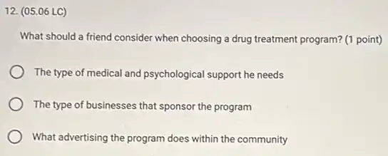 12. (05.06 LC)
What should a friend consider when choosing a drug treatment program? (1 point)
The type of medical and psychological support he needs
The type of businesses that sponsor the program
What advertising the program does within the community