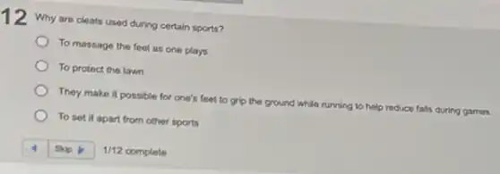 12 Why are cleats used during certain sports?
To massage the feet as one plays
To protect the lawn
They make it possible for one's feet to grip the ground
while running to help reduce falls during games.
To set it apart from other sports