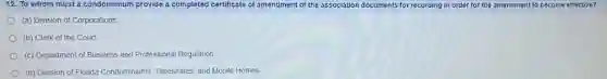 12. To whom must a condominium provide a completed certificate of amendment of the association documents for recording in order for the amendment to become effective?
(a) Division of Corporations
(b) Clerk of the Court
(c) Department of Business and Professional Regulation
(d) Division of Florida Condominiums, Timeshares, and Mobile Homes