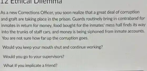 12 Ethical Dllemma
As a new Corrections Officer, you soon realize that a great deal of corruption
and graft are taking place in the prison Guards routinely bring in contraband for
inmates in return for money, food bought for the inmates' mess hall finds its way
into the trunks of staff cars, and money is being siphoned from inmate accounts.
You are not sure how far up the corruption goes.
Would you keep your mouth shut and continue working?
Would you go to your supervisors?
What if you implicate a friend?