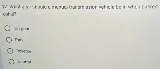12. What gear should a manual transmission vehicle be in when parked
uphill?
1st gear
Park
Reverse
Neutral