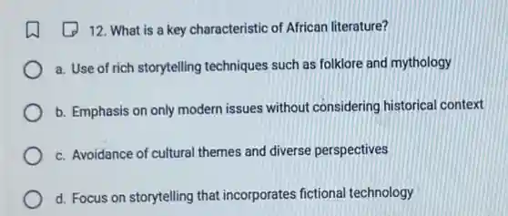 12. What is a key characteristic of African literature?
a. Use of rich storytelling techniques such as folklore and mythology
b. Emphasis on only modern issues without considering historical context
c. Avoidance of cultural themes and diverse perspectives
d. Focus on storytelling that incorporates fictional technology