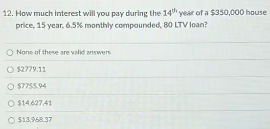 12. How much interest will you pay during the 14^th year of a 350,000 house
price, 15 year, 6.5% monthly compounded, 80 LTV loan?
None of these are valid answers
2779.11
7755.94
14,627.41
13,968.37