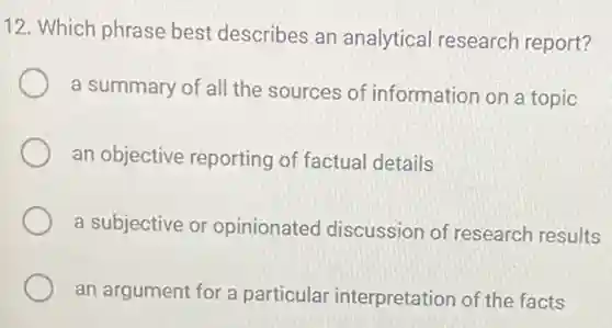 12. Which phrase best describes an analytical research report?
a summary of all the sources of information on a topic
an objective reporting of factual details
a subjective or opinionated discussion of research results
an argument for a particular interpretation of the facts