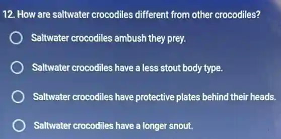 12. How are saltwater crocodiles different from other crocodiles?
Saltwater crocodiles ambush they prey.
Saltwater crocodiles have a less stout bod type.
Saltwater crocodiles have protective plates behind their heads.
Saltwater crocodiles have a longer snout.