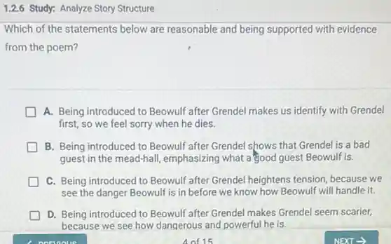 1.2.6 Study: Analyze Story Structure
Which of the statements below are reasonable and being supported with evidence
from the poem?
A. Being introduced to Beowulf after Grendel makes us identify with Grendel
first, so we feel sorry when he dies.
B. Being introduced to Beowulf after Grendel shows that Grendel is a bad
guest in the mead-hall emphasizing what a good guest Beowulf is.
C. Being introduced to Beowulf after Grendel heightens tension, because we
see the danger Beowulf is in before we know how Beowulf will handle it.
D. Being introduced to Beowulf after Grendel makes Grendel seem scarier,
because we see how dangerous and powerful he is.