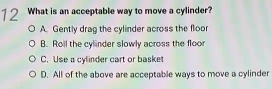 12
What is an acceptable way to move a cylinder?
A. Gently drag the cylinder across the floor
B. Roll the cylinder slowly across the floor
C. Use a cylinder cart or basket
D. All of the above are acceptable ways to move a cylinder