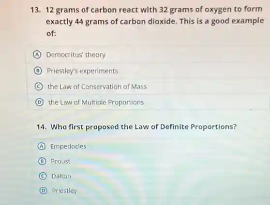 13. 12 grams of carbon react with 32 grams of oxygen to form
exactly 44 grams of carbon dioxide. This is a good example
of:
A Democritus' theory
B Priestley's experiments
C the Law of Conservation of Mass
D the Law of Multiple Proportions
14. Who first proposed the Law of Definite Proportions?
A Empedocles
B Proust
C Dalton
D Priestley