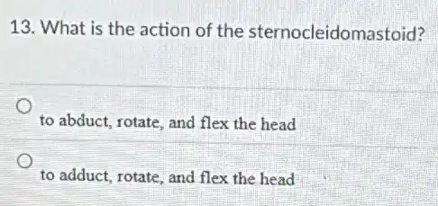 13. What is the action of the sternocleidomastoid?
to abduct, rotate, and flex the head
to adduct, rotate, and flex the head