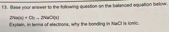 13. Base your answer to the following question on the balanced equation below.
2Na(s)+Cl_(2)arrow 2NaCl(s)
Explain, in terms of electrons, why the bonding in NaCl is ionic.