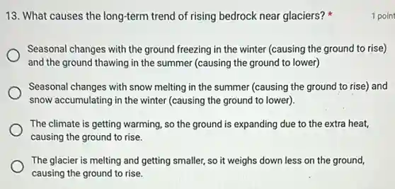 13. What causes the long-term trend of rising bedrock near glaciers?
Seasonal changes with the ground freezing in the winter (causing the ground to rise)
and the ground thawing in the summer (causing the ground to lower)
Seasonal changes with snow melting in the summer (causing the ground to rise) and
snow accumulating in the winter (causing the ground to lower)
The climate is getting warming, so the ground is expanding due to the extra heat,
causing the ground to rise.
The glacier is melting and getting smaller, so it weighs down less on the ground,
causing the ground to rise.
1 poin