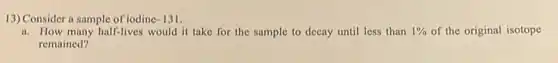 13) Consider a sample of iodinc -131
a. How many half-lives would it take for the sample to decay until less than 1% of the original isotope
remained?