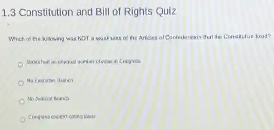 1.3 Constitution and Bill of Rights Quiz
Which of the following was NOT a weakness of the Articles of Confederation that the Constitution fixed?
States had an unequal number of votes in Congress
No Executive Branch
No Judicial Branch
Congress couldn't collect taxes