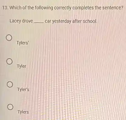 13. Which of the following correctly completes the sentence?
Lacey drove __ car yesterday after school.
Tylers'
Tyler
Tyler's
Tylers