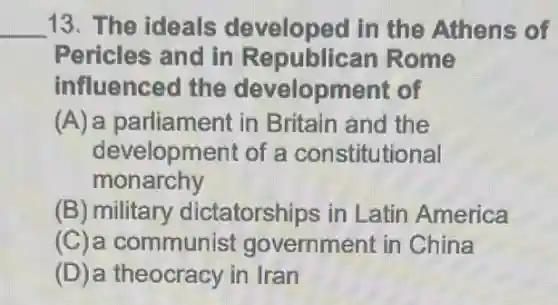 __ 13. The ideals developed in the Athens of
Pericles and in Republican Rome
influenced the development of
(A) a parliament in Britain and the
development of a constitutional
monarchy
(B) military dictatorships in Latin America
(C)a communist government in China
(D)a theocracy in Iran