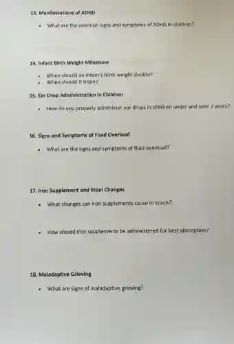 13. Manifestations of ADHD
What are the common signs and symptoms of ADHD in children?
14. Infant Birth Weight Milestone
When should an infant's birth weight double?
When should it triple?
15. Ear Drop Administration in Children
- How do you properly administer ear drops in children under and over 3 years?
16. Signs and Symptoms of Fluid Overload
What are the signs and symptoms of fluid overload?
17. Iron Supplement and Stool Changes
What changes can iron supplements cause in stools?
How should iron supplements be administered for best absorption?
18. Maladaptive Grieving
What are signs of maladaptive grieving?