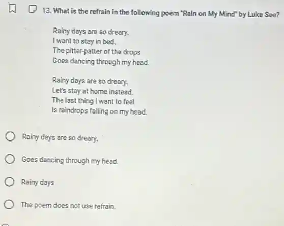 13. What is the refrain in the following poem "Rain on My Mind" by Luke See?
Rainy days are so dreary.
I want to stay in bed.
The pitter-patter of the drops
Goes dancing through my head.
Rainy days are so dreary.
Let's stay at home instead.
The last thing I want to feel
Is raindrops falling on my head.
Rainy days are so dreary.
Goes dancing through my head.
Rainy days
The poem does not use refrain
