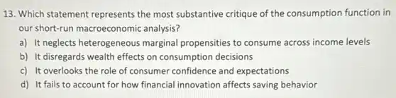 13. Which statement represents the most substantive critique of the consumption function in
our short-run macroeconomic analysis?
a) It neglects heterogeneous marginal propensities to consume across income levels
b) It disregards wealth effects on consumption decisions
c) It overlooks the role of consumer confidence and expectations
d) It fails to account for how financial innovation affects saving behavior