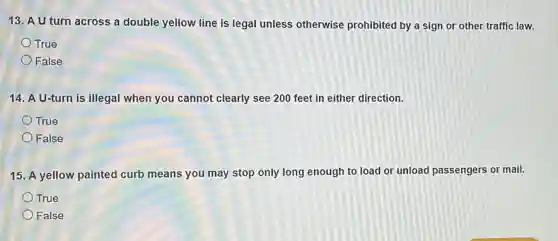 13. A U turn across a double yellow line is legal unless otherwise prohibited by a sign or other traffic law.
True
False
14. A U-turn is illegal when you cannot clearly see 200 feet in either direction.
True
False
15. A yellow painted curb means you may stop only long enough to load or unload passengers or mail.
True
False