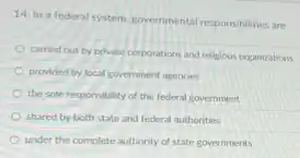 14. In a federal system. governmental responsibilities are
carried out by private corporations and religious organizations
provided by local government agencies
the sole responsibility of the federal government
shared by both state and federal authorities
under the complete authority of state governments