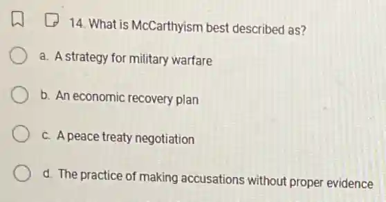 14. What is McCarthyism best described as?
a. A strategy for military warfare
b. An economic recovery plan
c. A peace treaty negotiation
d. The practice of making accusations without proper evidence
