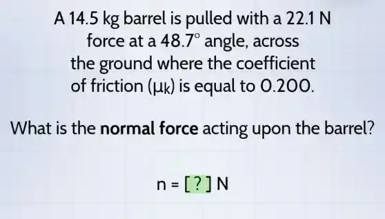 A 14.5 kg barrel is pulled with a 22.1 N
force at a 48.7^circ  angle,, across
the ground where the coefficient
of friction (mu _(k)) is equal to 0.200.
What is the normal force acting upon the barrel?
n=[?]N