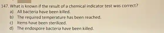 147. What is known if the result of a chemical indicator test was correct?
a) All bacteria have been killed.
b) The required temperature has been reached.
c) Items have been sterilized.
d) The endospore bacteria have been killed.