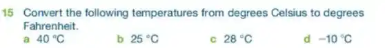 15 Convert the following temperatures from degrees Celsius to degrees
Fahrenheit.
a 40^circ C
b 25^circ C
C 28^circ C
-10^circ C