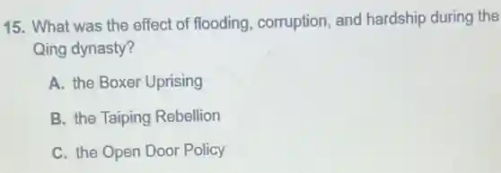 15. What was the effect of flooding corruption, and hardship during the
Qing dynasty?
A. the Boxer Uprising
B. the Taiping Rebellion
C. the Open Door Policy