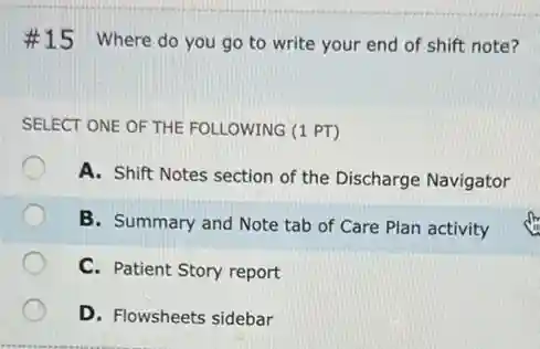 #15 Where do you go to write your end of shift note?
SELECT ONE OF THE FOLLOWING (1 PT)
A. Shift Notes section of the Discharge Navigator
B. Summary and Note tab of Care Plan activity
C. Patient Story report
D. Flowsheets sidebar
