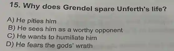 15. Why does Grendel spare Unferth's life?
A) He pities him
B) He sees him as a worthy opponent
C) He wants to humiliate him
D) He fears the gods wrath