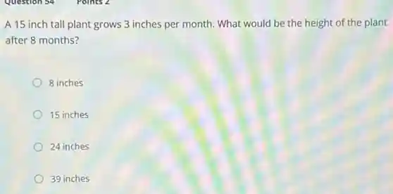 A 15 inch tall plant grows 3 inches per month. What would be the height of the plant
after 8 months?
8 inches
15 inches
24 inches
39 inches