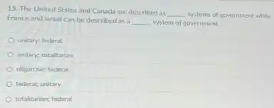 15. The United States and Canada are described as
__ systems of government while
France and Israel can be described as a
__ system of government.
unitary; federal
unitary; totalitarian
oligarchic; federal
federal; unitary
totalitarian; federal