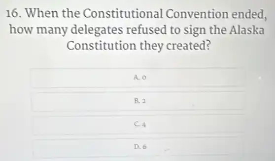 16. When the Constitutional Convention ended,
how many delegates refused to sign the Alaska
Constitution they created?
A. 0
B. 2
C. 4
D. 6