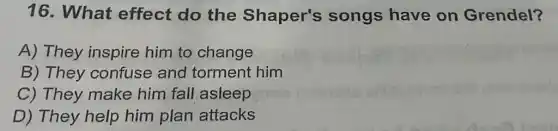 16. What effect do the Shaper's songs have on Grendel?
A) They inspire him to change
B) They confuse and torment him
C) They make him fall asleep
D) They help him plan attacks