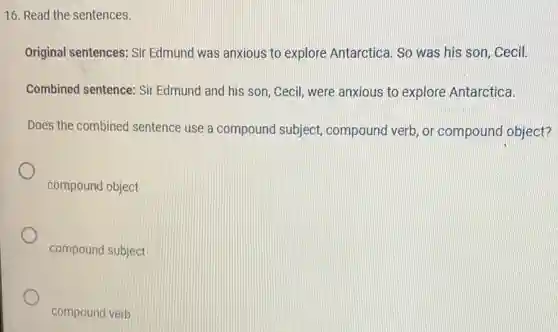 16. Read the sentences.
Original sentences: Sir Edmund was anxious to explore Antarctica. So was his son, Cecil.
Combined sentence: Sii Edmund and his son , Cecil, were anxious to explore Antarctica.
Does the combined sentence use a compound subject compound verb, or compound object?
compound object
compound subject
compound verb