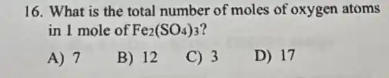 16. What is the total number of moles of oxygen atoms
in 1 mole of Fe_(2)(SO_(4))_(3)
A) 7
B) 12
C) 3
D) 17