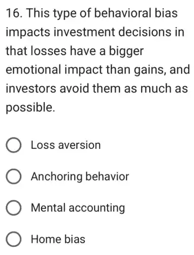 16. This type of behavioral bias
impacts investment decisions in
that losses have a bigger
emotional impact than gains, and
investors avoid them as much as
possible.
Loss aversion
Anchoring behavior
Mental accounting
Home bias