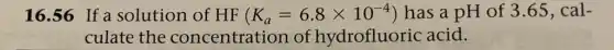 16.56 If solution of HF (K_(a)=6.8times 10^-4) has a pH of 3.65, cal-
culate the concentration of hydrofluoric acid.