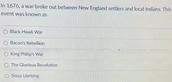 In 1676. a war broke out between New England settlers and local Indians. This
event was known as
Black Hawk War
Bacon's Rebellion
King Philip's War
The Glorious Revolution
Sioux Uprising