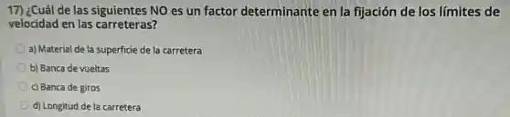 17) ¿Cuál de las siguientes NO es un factor determinante en la fijación de los límites de
velocidad en las carreteras?
a) Material de la superficie de la carretera
b) Banca de vueltas
c) Banca de giros
d) Longitud de la carretera