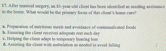 17. After mastoid surgery.an 81-year-old client has been identified as needing assistance
in the home. What would be the primary focus of this client's home care?
a. Preparation of nutritious meals and avoidance of contraindicated foods
b. Ensuring the client receives adequate rest each day
c. Helping the client adapt to temporary hearing loss
d. Assisting the client with ambulation as needed to avoid falling
