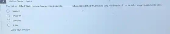 17 Multiple Choice 1 point
The failure of the ERA to become law was due in part to __ who opposed the ERA because they felt they should be included in previous amendments.
women
children
couples
men
Clear my selection