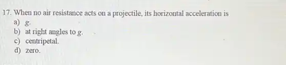 17. When no air resistance acts on a projectile, its horizontal acceleration is
a) g.
b) at right angles to g.
c) centripetal.
d) zero.