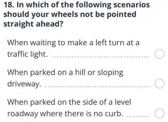 18. In which of the following scenarios
should your wheels not be pointed
straight ahead?
When waiting to make a left turn at a
traffic light. __
When parked on a hill or sloping
driveway. __
When parked on the side of a level
roadway where there is no curb. __